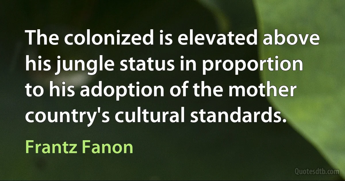 The colonized is elevated above his jungle status in proportion to his adoption of the mother country's cultural standards. (Frantz Fanon)