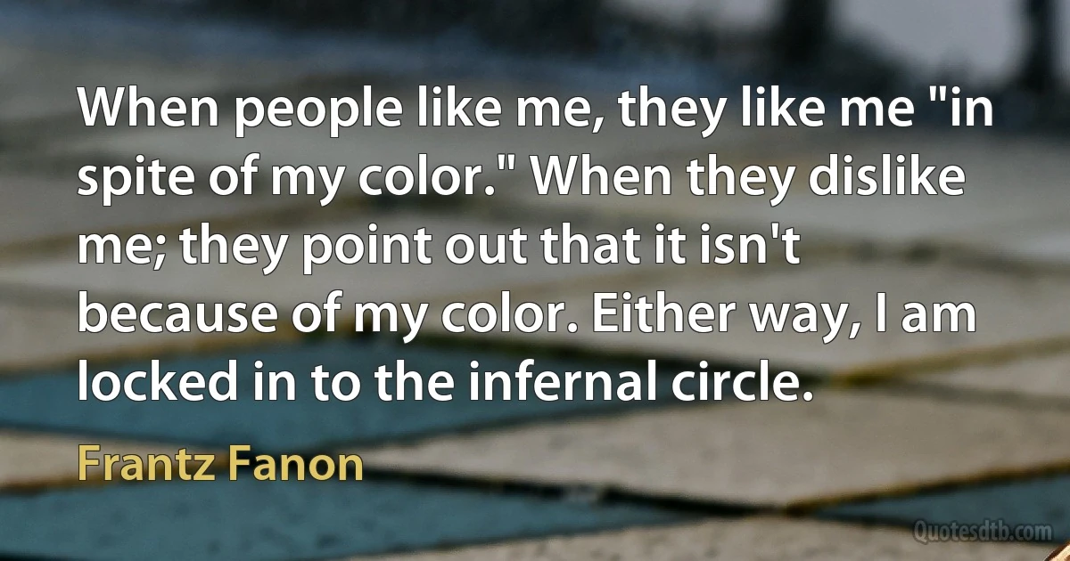 When people like me, they like me "in spite of my color." When they dislike me; they point out that it isn't because of my color. Either way, I am locked in to the infernal circle. (Frantz Fanon)