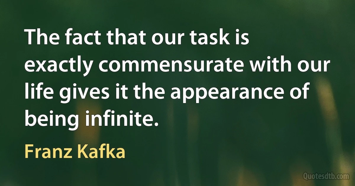 The fact that our task is exactly commensurate with our life gives it the appearance of being infinite. (Franz Kafka)