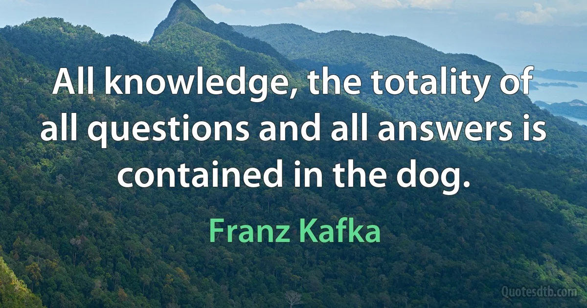 All knowledge, the totality of all questions and all answers is contained in the dog. (Franz Kafka)