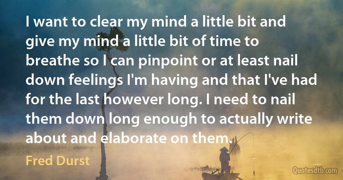 I want to clear my mind a little bit and give my mind a little bit of time to breathe so I can pinpoint or at least nail down feelings I'm having and that I've had for the last however long. I need to nail them down long enough to actually write about and elaborate on them. (Fred Durst)