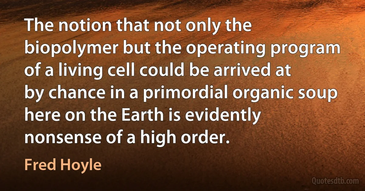 The notion that not only the biopolymer but the operating program of a living cell could be arrived at by chance in a primordial organic soup here on the Earth is evidently nonsense of a high order. (Fred Hoyle)