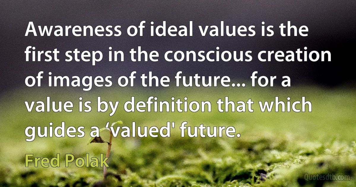 Awareness of ideal values is the first step in the conscious creation of images of the future... for a value is by definition that which guides a ‘valued' future. (Fred Polak)