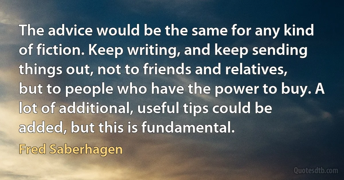 The advice would be the same for any kind of fiction. Keep writing, and keep sending things out, not to friends and relatives, but to people who have the power to buy. A lot of additional, useful tips could be added, but this is fundamental. (Fred Saberhagen)