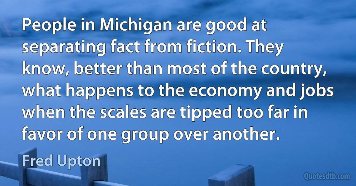 People in Michigan are good at separating fact from fiction. They know, better than most of the country, what happens to the economy and jobs when the scales are tipped too far in favor of one group over another. (Fred Upton)