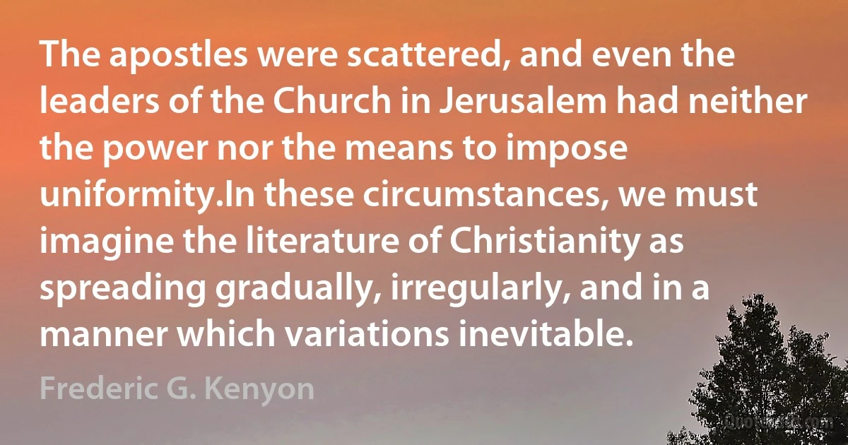 The apostles were scattered, and even the leaders of the Church in Jerusalem had neither the power nor the means to impose uniformity.In these circumstances, we must imagine the literature of Christianity as spreading gradually, irregularly, and in a manner which variations inevitable. (Frederic G. Kenyon)