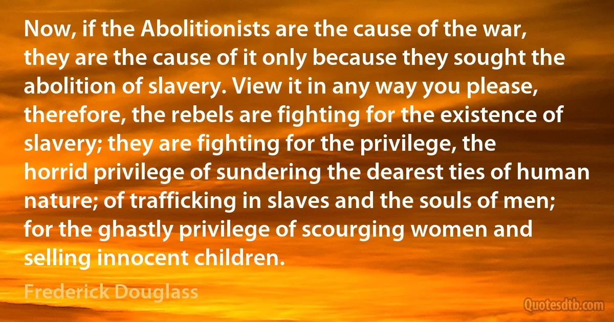 Now, if the Abolitionists are the cause of the war, they are the cause of it only because they sought the abolition of slavery. View it in any way you please, therefore, the rebels are fighting for the existence of slavery; they are fighting for the privilege, the horrid privilege of sundering the dearest ties of human nature; of trafficking in slaves and the souls of men; for the ghastly privilege of scourging women and selling innocent children. (Frederick Douglass)