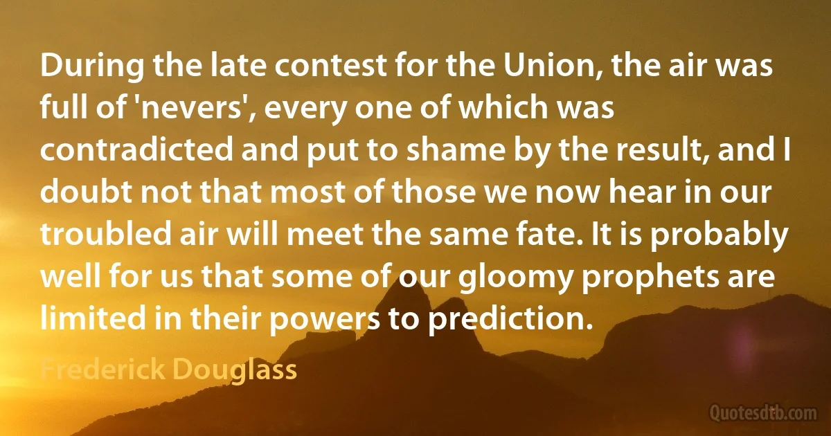 During the late contest for the Union, the air was full of 'nevers', every one of which was contradicted and put to shame by the result, and I doubt not that most of those we now hear in our troubled air will meet the same fate. It is probably well for us that some of our gloomy prophets are limited in their powers to prediction. (Frederick Douglass)