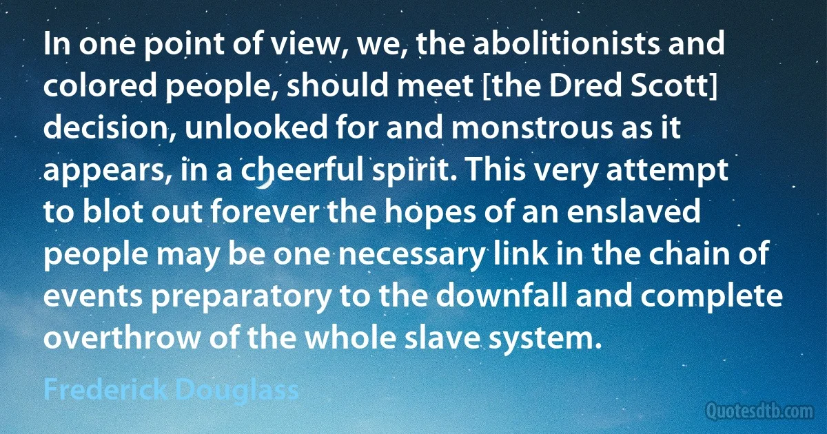 In one point of view, we, the abolitionists and colored people, should meet [the Dred Scott] decision, unlooked for and monstrous as it appears, in a cheerful spirit. This very attempt to blot out forever the hopes of an enslaved people may be one necessary link in the chain of events preparatory to the downfall and complete overthrow of the whole slave system. (Frederick Douglass)