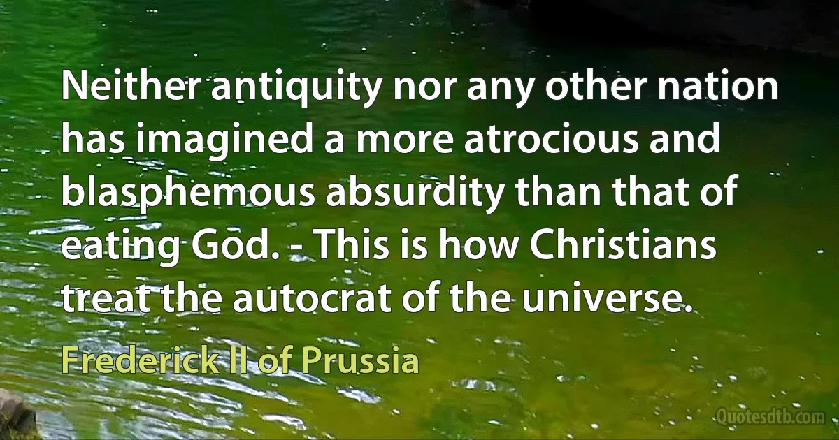 Neither antiquity nor any other nation has imagined a more atrocious and blasphemous absurdity than that of eating God. - This is how Christians treat the autocrat of the universe. (Frederick II of Prussia)