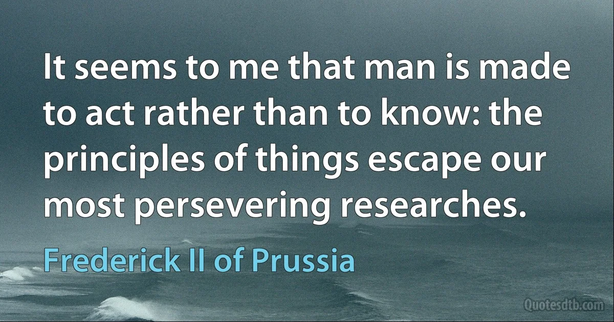 It seems to me that man is made to act rather than to know: the principles of things escape our most persevering researches. (Frederick II of Prussia)