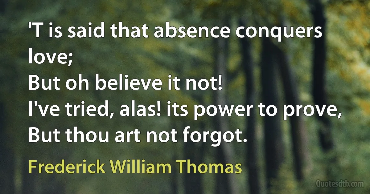 'T is said that absence conquers love;
But oh believe it not!
I've tried, alas! its power to prove,
But thou art not forgot. (Frederick William Thomas)