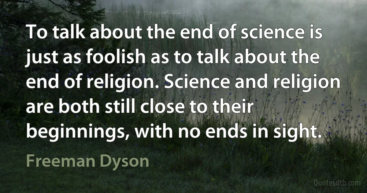 To talk about the end of science is just as foolish as to talk about the end of religion. Science and religion are both still close to their beginnings, with no ends in sight. (Freeman Dyson)