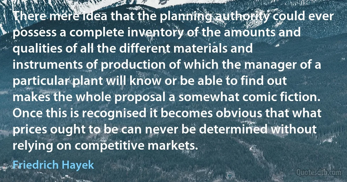 There mere idea that the planning authority could ever possess a complete inventory of the amounts and qualities of all the different materials and instruments of production of which the manager of a particular plant will know or be able to find out makes the whole proposal a somewhat comic fiction. Once this is recognised it becomes obvious that what prices ought to be can never be determined without relying on competitive markets. (Friedrich Hayek)