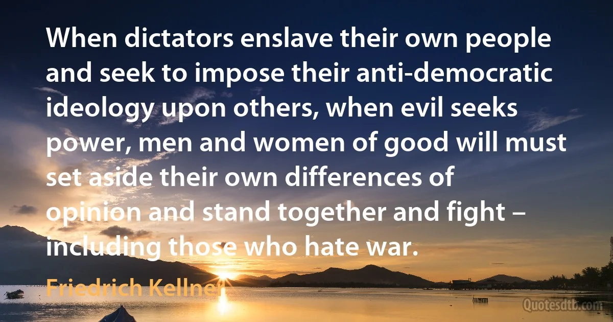 When dictators enslave their own people and seek to impose their anti-democratic ideology upon others, when evil seeks power, men and women of good will must set aside their own differences of opinion and stand together and fight – including those who hate war. (Friedrich Kellner)