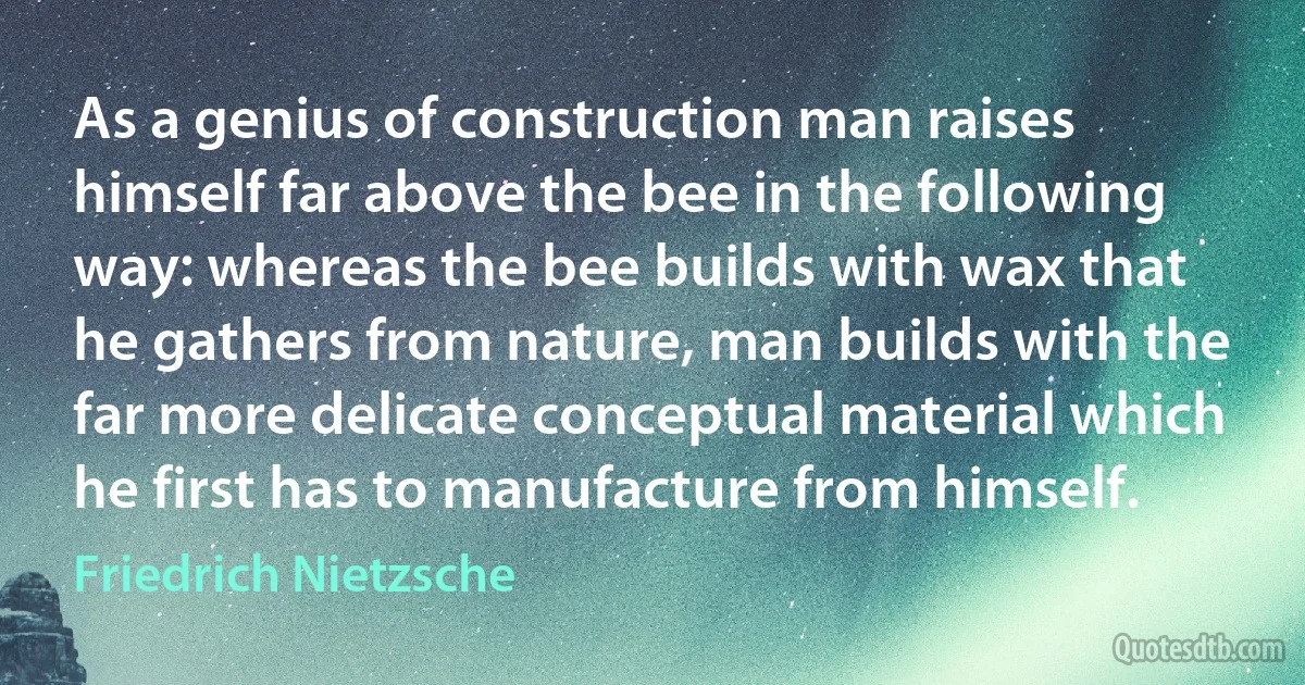 As a genius of construction man raises himself far above the bee in the following way: whereas the bee builds with wax that he gathers from nature, man builds with the far more delicate conceptual material which he first has to manufacture from himself. (Friedrich Nietzsche)