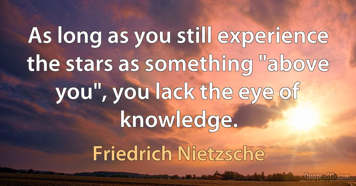 As long as you still experience the stars as something "above you", you lack the eye of knowledge. (Friedrich Nietzsche)