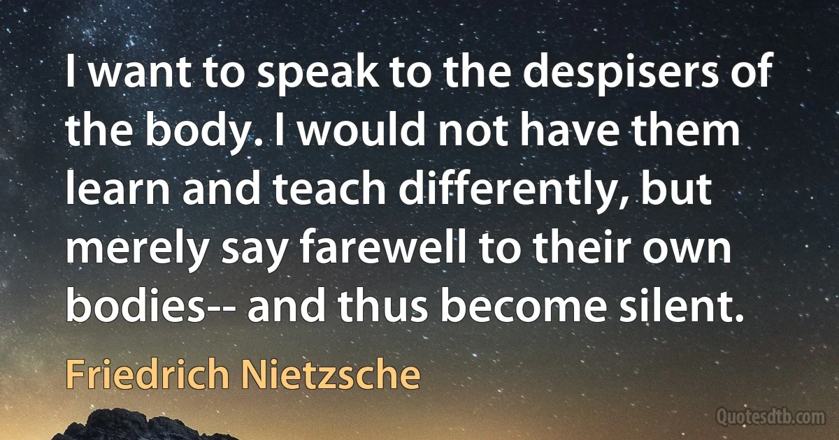 I want to speak to the despisers of the body. I would not have them learn and teach differently, but merely say farewell to their own bodies-- and thus become silent. (Friedrich Nietzsche)