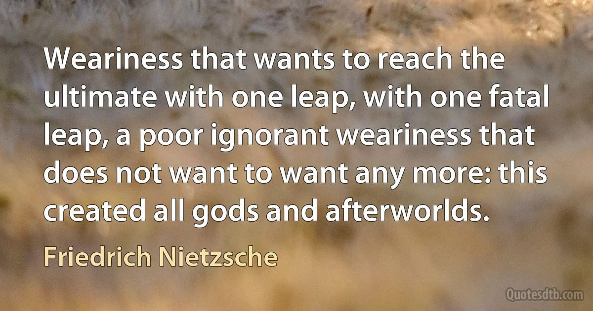 Weariness that wants to reach the ultimate with one leap, with one fatal leap, a poor ignorant weariness that does not want to want any more: this created all gods and afterworlds. (Friedrich Nietzsche)