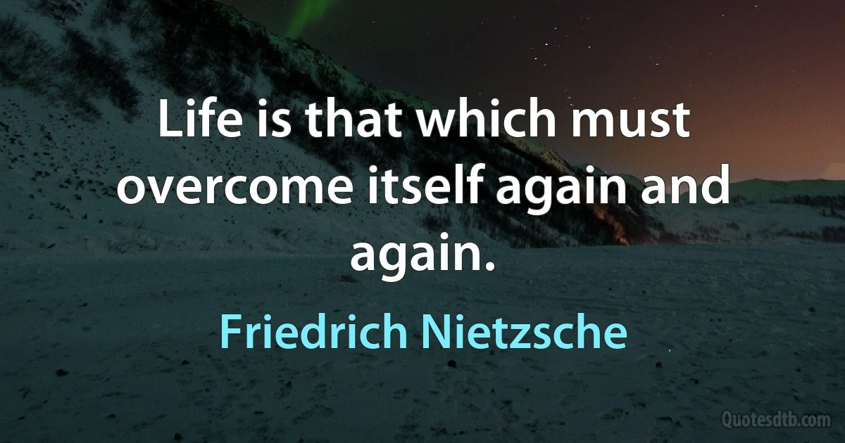 Life is that which must overcome itself again and again. (Friedrich Nietzsche)