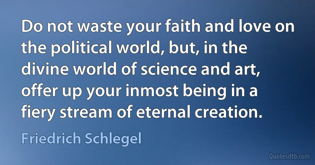 Do not waste your faith and love on the political world, but, in the divine world of science and art, offer up your inmost being in a fiery stream of eternal creation. (Friedrich Schlegel)