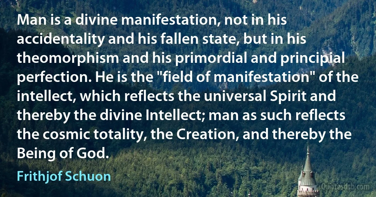 Man is a divine manifestation, not in his accidentality and his fallen state, but in his theomorphism and his primordial and principial perfection. He is the "field of manifestation" of the intellect, which reflects the universal Spirit and thereby the divine Intellect; man as such reflects the cosmic totality, the Creation, and thereby the Being of God. (Frithjof Schuon)