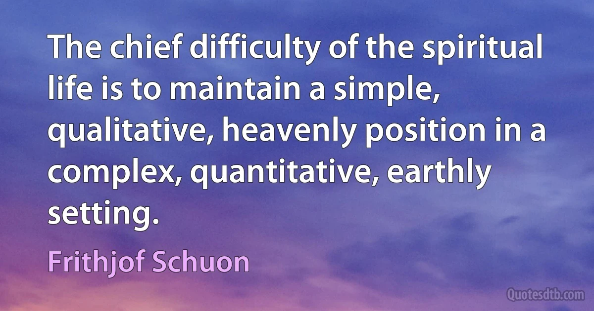 The chief difficulty of the spiritual life is to maintain a simple, qualitative, heavenly position in a complex, quantitative, earthly setting. (Frithjof Schuon)