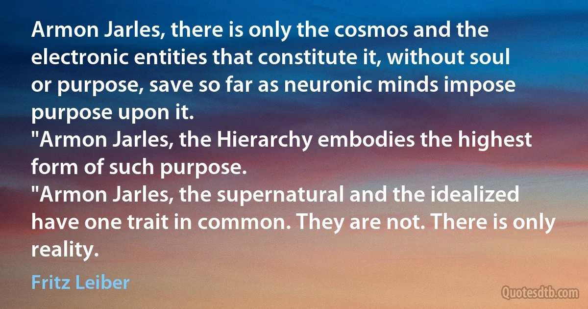 Armon Jarles, there is only the cosmos and the electronic entities that constitute it, without soul or purpose, save so far as neuronic minds impose purpose upon it.
"Armon Jarles, the Hierarchy embodies the highest form of such purpose.
"Armon Jarles, the supernatural and the idealized have one trait in common. They are not. There is only reality. (Fritz Leiber)