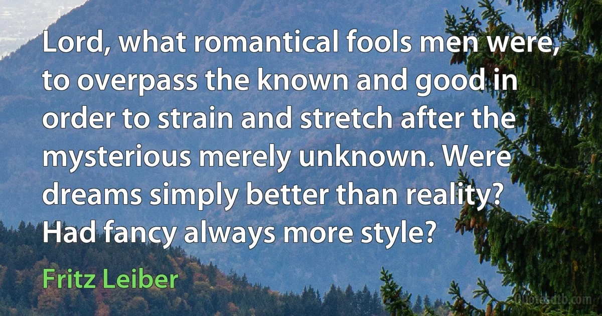 Lord, what romantical fools men were, to overpass the known and good in order to strain and stretch after the mysterious merely unknown. Were dreams simply better than reality? Had fancy always more style? (Fritz Leiber)