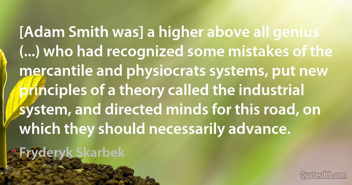 [Adam Smith was] a higher above all genius (...) who had recognized some mistakes of the mercantile and physiocrats systems, put new principles of a theory called the industrial system, and directed minds for this road, on which they should necessarily advance. (Fryderyk Skarbek)