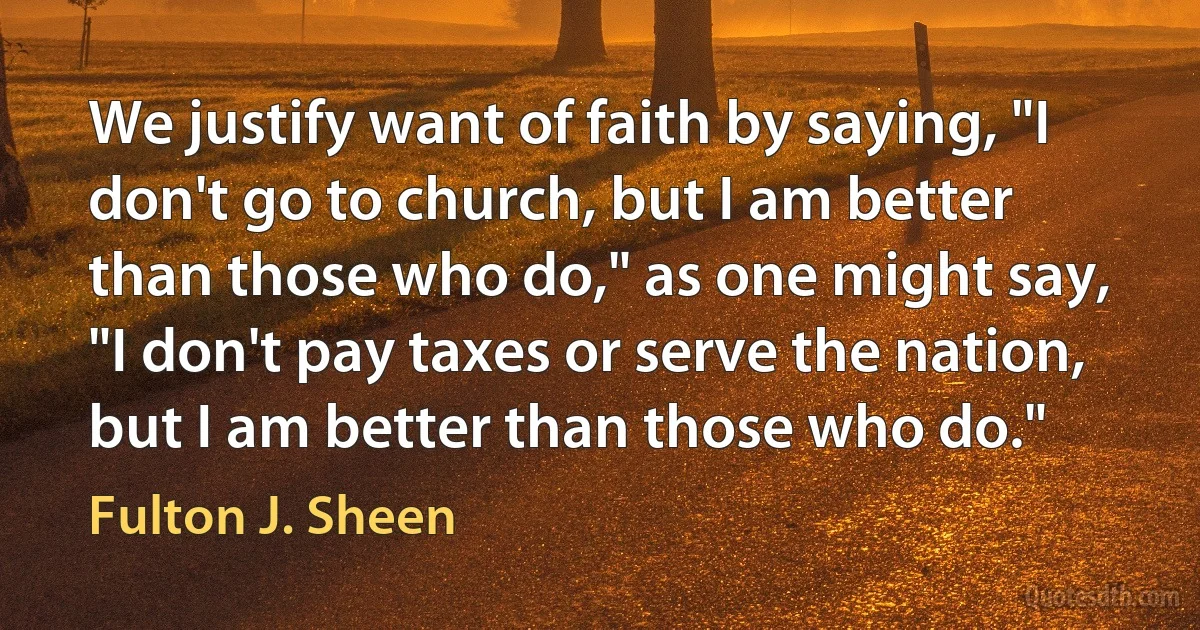 We justify want of faith by saying, "I don't go to church, but I am better than those who do," as one might say, "I don't pay taxes or serve the nation, but I am better than those who do." (Fulton J. Sheen)