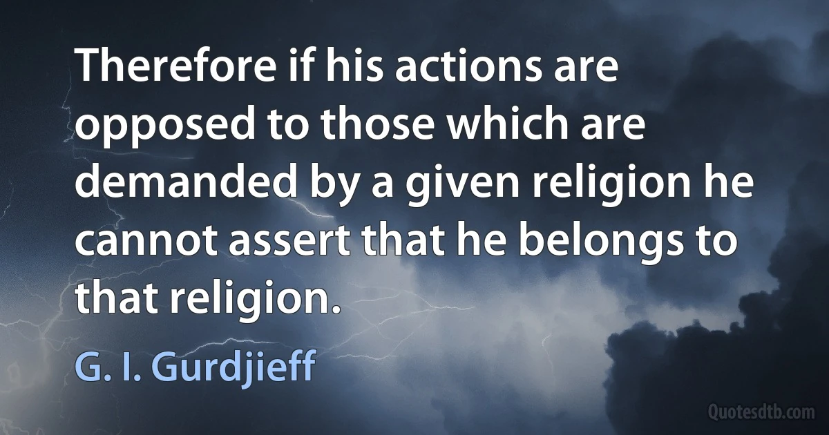 Therefore if his actions are opposed to those which are demanded by a given religion he cannot assert that he belongs to that religion. (G. I. Gurdjieff)