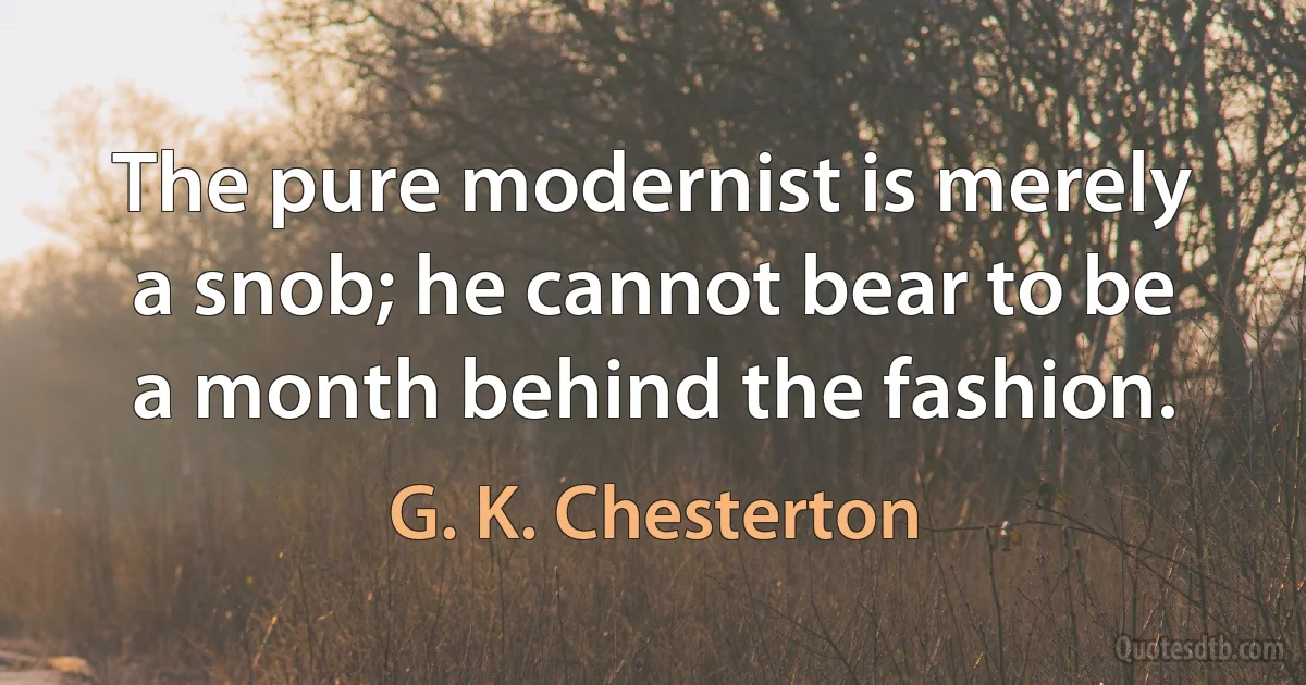 The pure modernist is merely a snob; he cannot bear to be a month behind the fashion. (G. K. Chesterton)