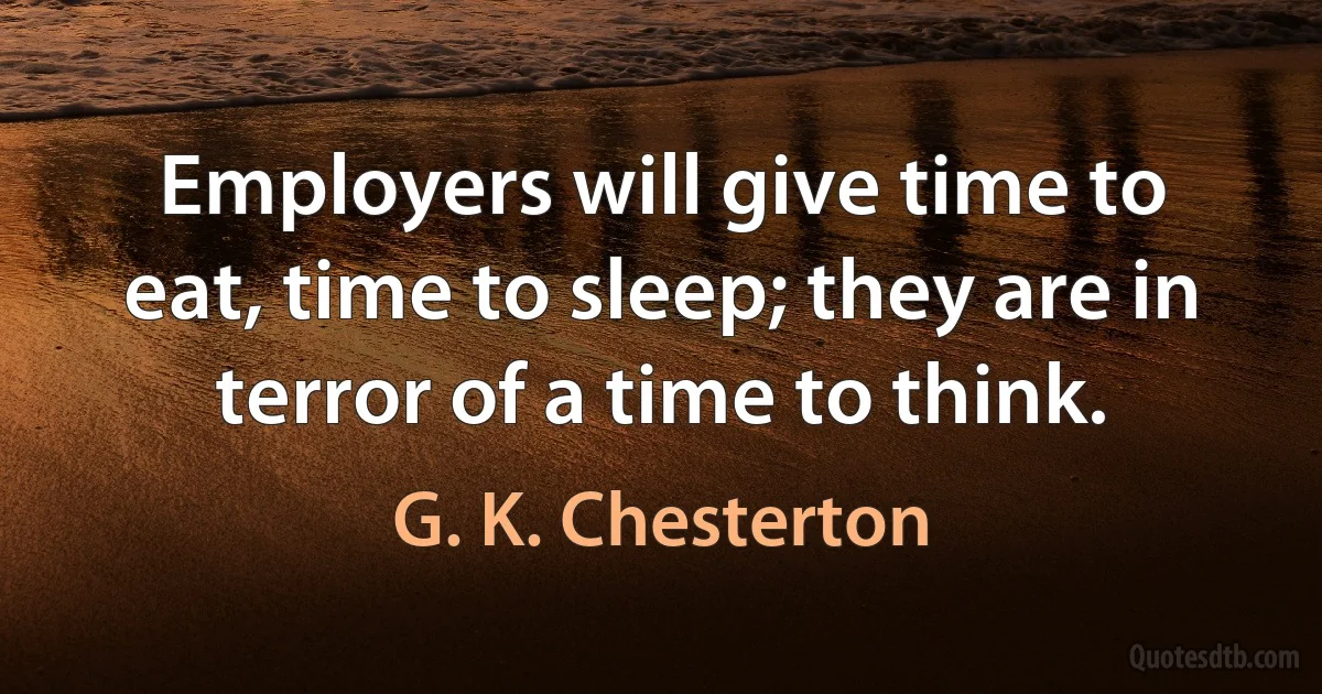 Employers will give time to eat, time to sleep; they are in terror of a time to think. (G. K. Chesterton)