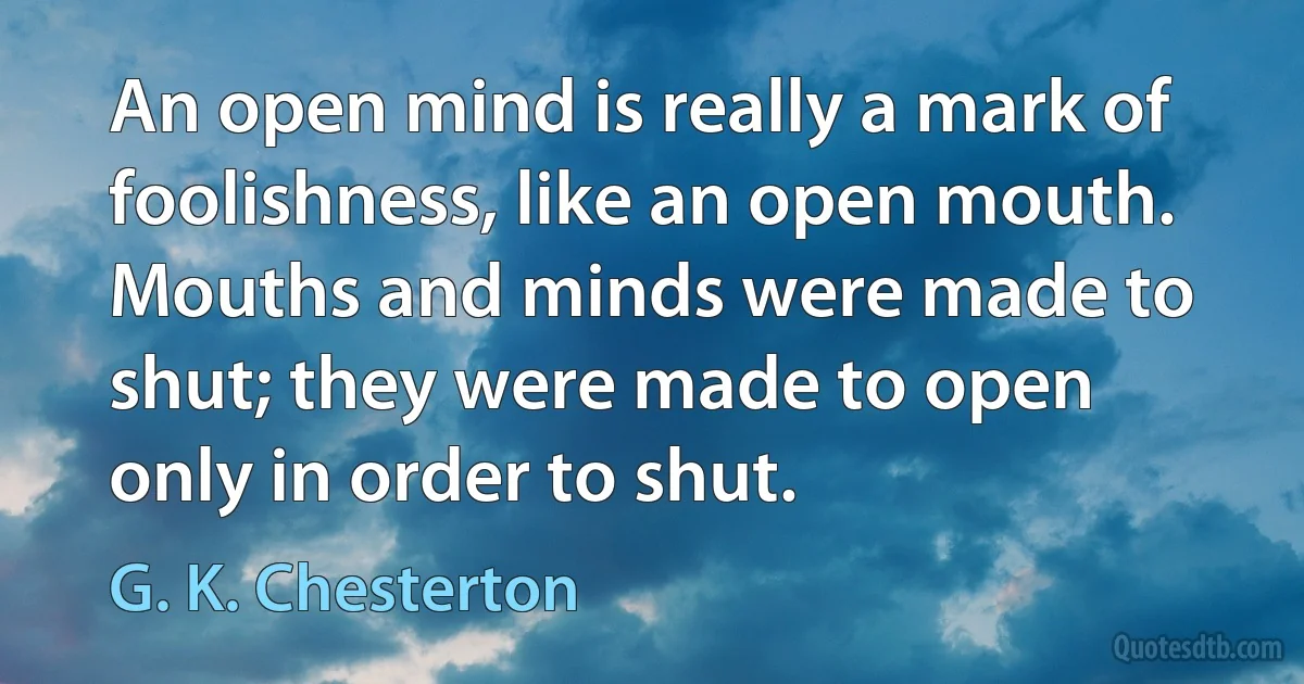 An open mind is really a mark of foolishness, like an open mouth. Mouths and minds were made to shut; they were made to open only in order to shut. (G. K. Chesterton)