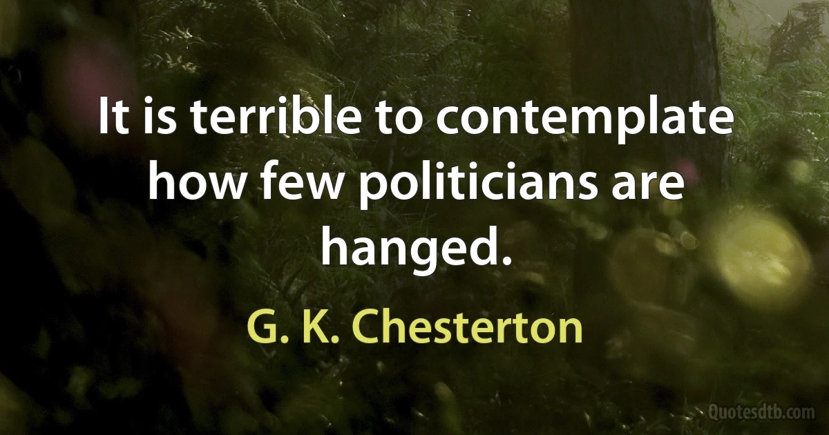 It is terrible to contemplate how few politicians are hanged. (G. K. Chesterton)