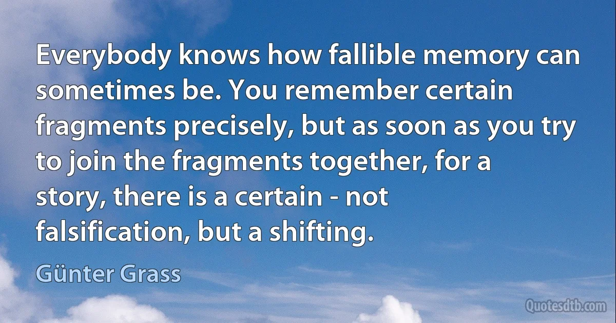 Everybody knows how fallible memory can sometimes be. You remember certain fragments precisely, but as soon as you try to join the fragments together, for a story, there is a certain - not falsification, but a shifting. (Günter Grass)