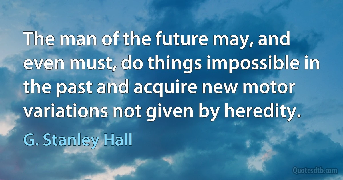 The man of the future may, and even must, do things impossible in the past and acquire new motor variations not given by heredity. (G. Stanley Hall)