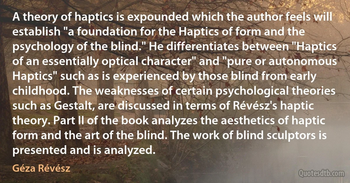 A theory of haptics is expounded which the author feels will establish "a foundation for the Haptics of form and the psychology of the blind." He differentiates between "Haptics of an essentially optical character" and "pure or autonomous Haptics" such as is experienced by those blind from early childhood. The weaknesses of certain psychological theories such as Gestalt, are discussed in terms of Révész's haptic theory. Part II of the book analyzes the aesthetics of haptic form and the art of the blind. The work of blind sculptors is presented and is analyzed. (Géza Révész)