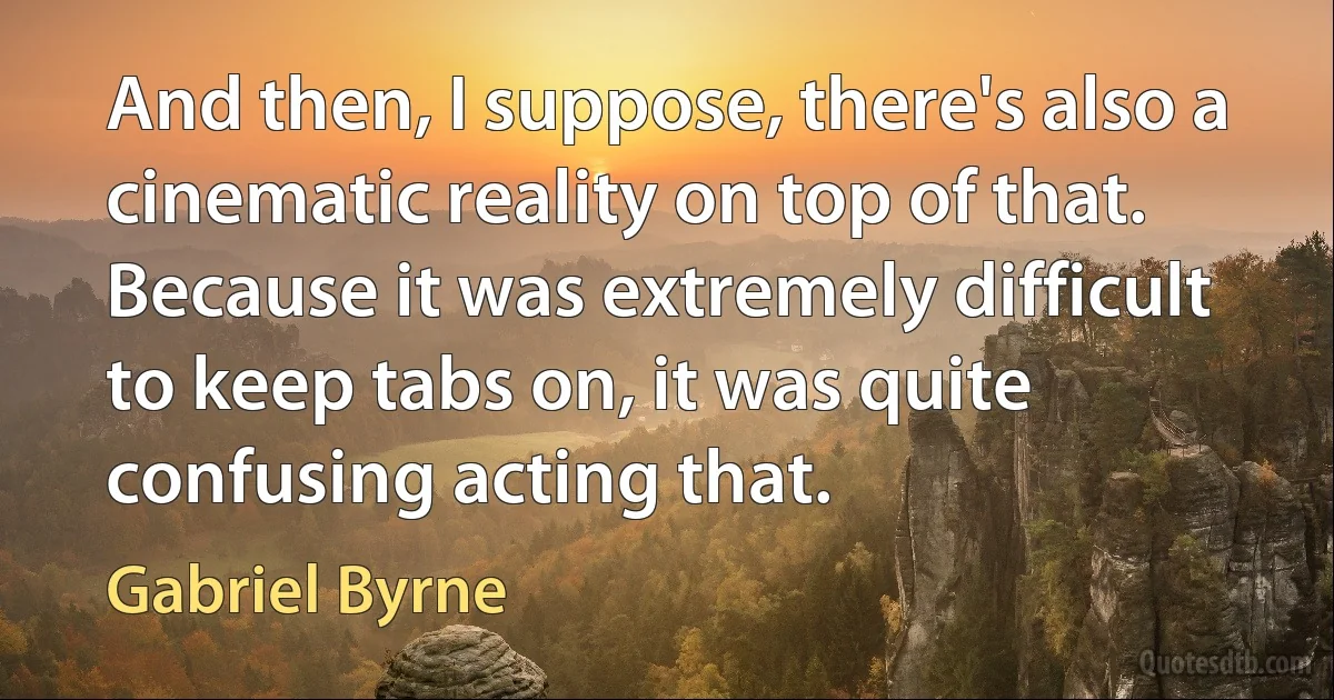 And then, I suppose, there's also a cinematic reality on top of that. Because it was extremely difficult to keep tabs on, it was quite confusing acting that. (Gabriel Byrne)