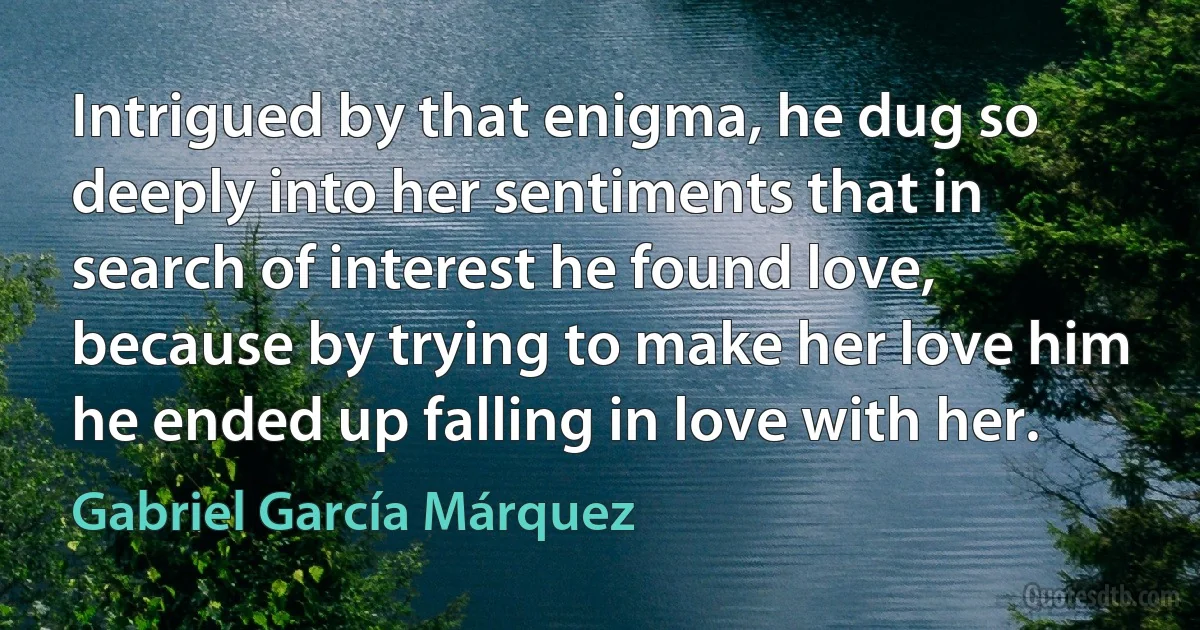 Intrigued by that enigma, he dug so deeply into her sentiments that in search of interest he found love, because by trying to make her love him he ended up falling in love with her. (Gabriel García Márquez)