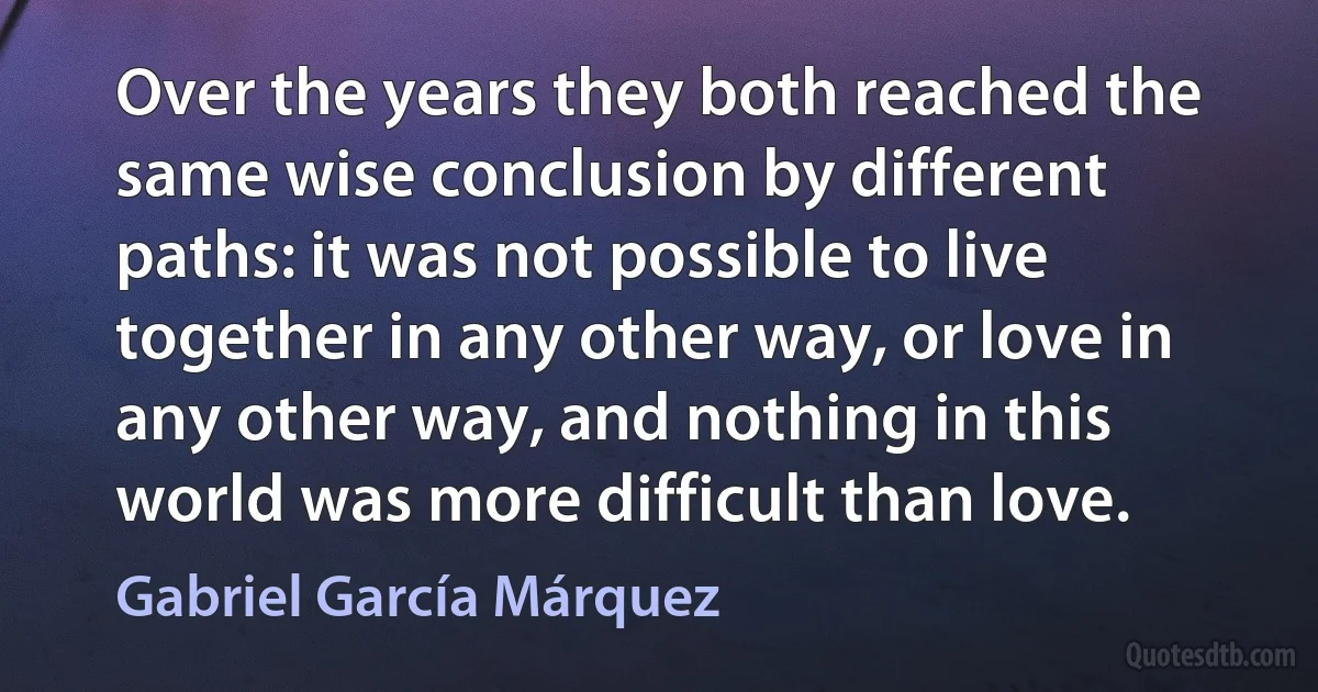 Over the years they both reached the same wise conclusion by different paths: it was not possible to live together in any other way, or love in any other way, and nothing in this world was more difficult than love. (Gabriel García Márquez)