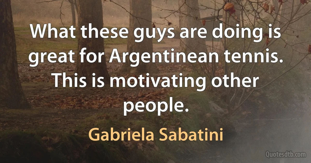 What these guys are doing is great for Argentinean tennis. This is motivating other people. (Gabriela Sabatini)