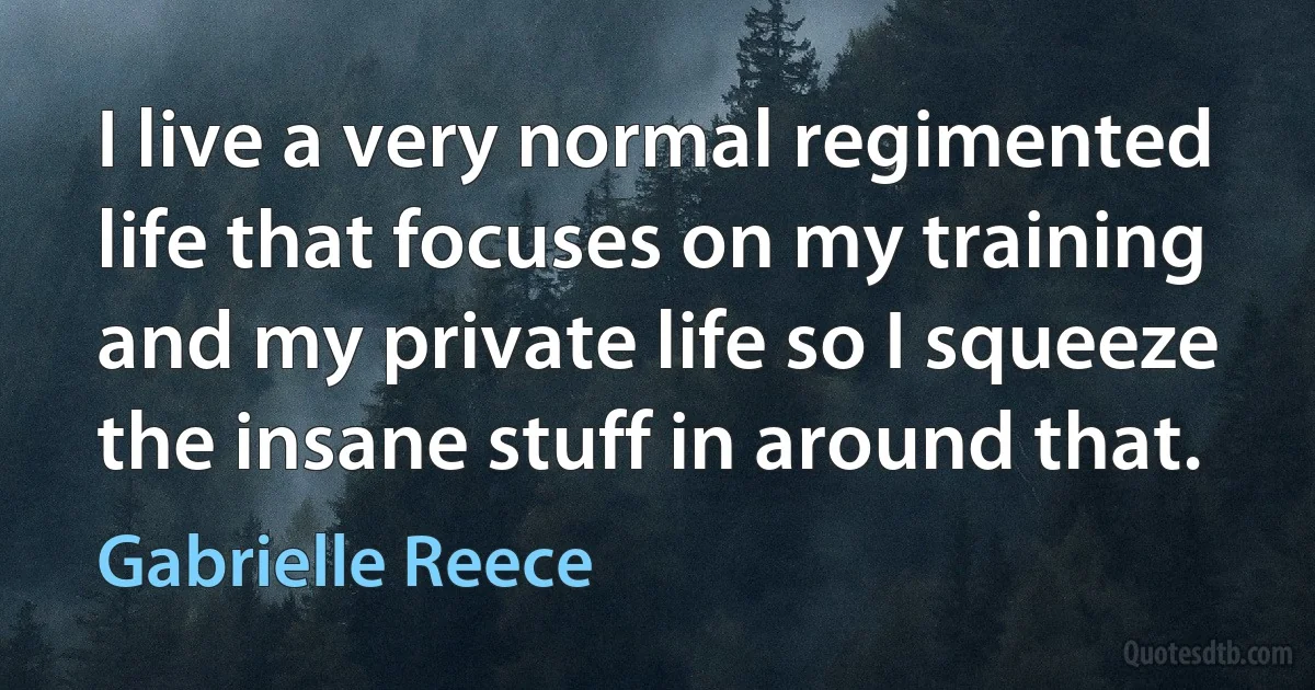 I live a very normal regimented life that focuses on my training and my private life so I squeeze the insane stuff in around that. (Gabrielle Reece)