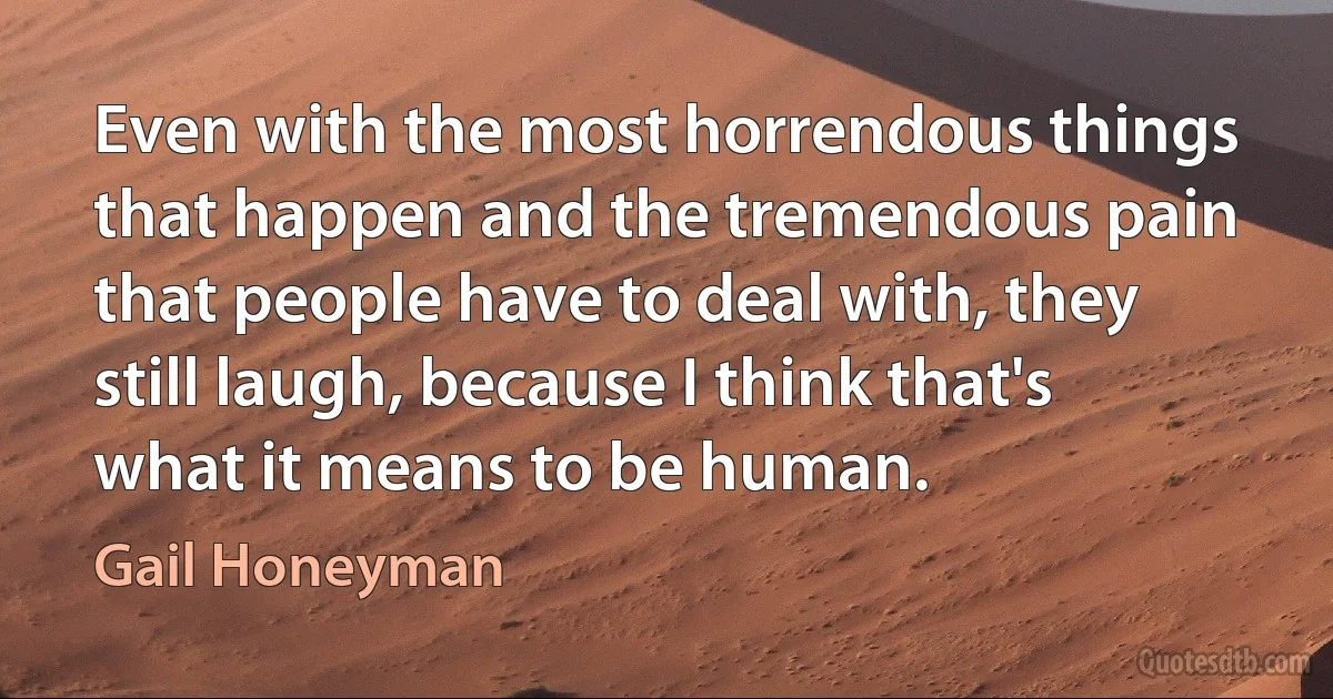 Even with the most horrendous things that happen and the tremendous pain that people have to deal with, they still laugh, because I think that's what it means to be human. (Gail Honeyman)