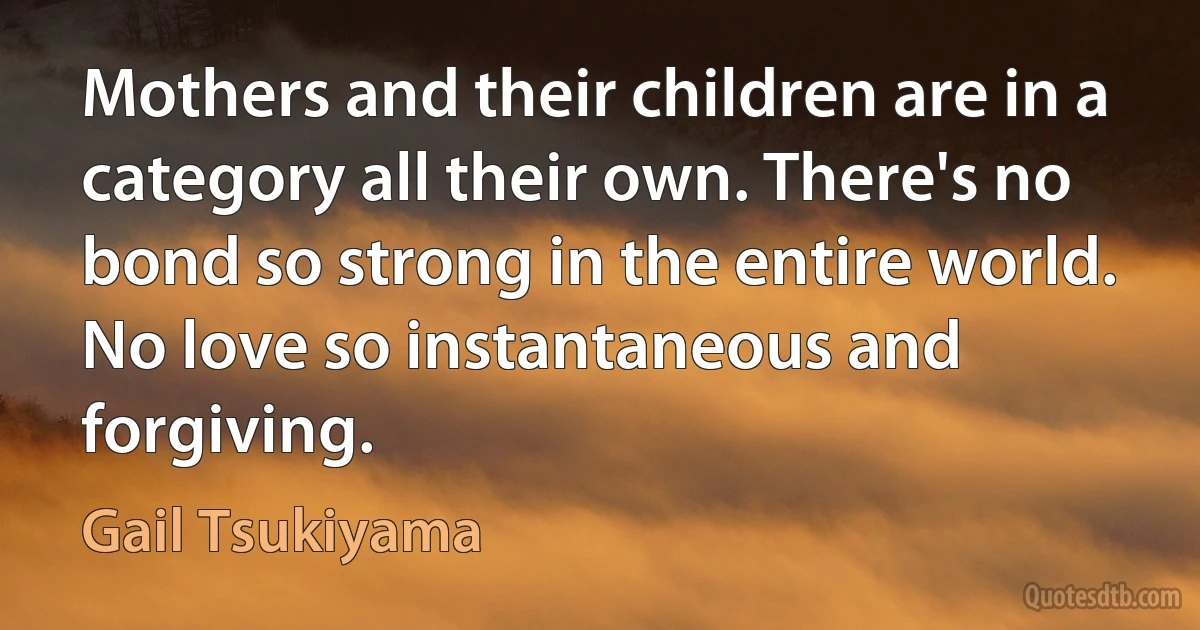 Mothers and their children are in a category all their own. There's no bond so strong in the entire world. No love so instantaneous and forgiving. (Gail Tsukiyama)