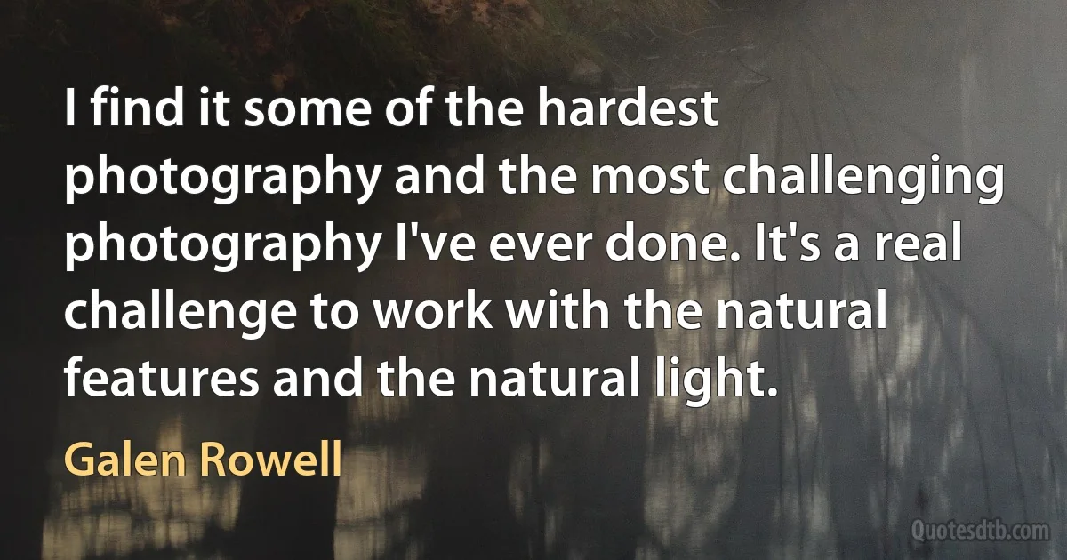 I find it some of the hardest photography and the most challenging photography I've ever done. It's a real challenge to work with the natural features and the natural light. (Galen Rowell)