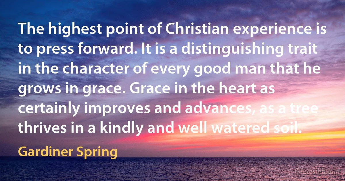 The highest point of Christian experience is to press forward. It is a distinguishing trait in the character of every good man that he grows in grace. Grace in the heart as certainly improves and advances, as a tree thrives in a kindly and well watered soil. (Gardiner Spring)