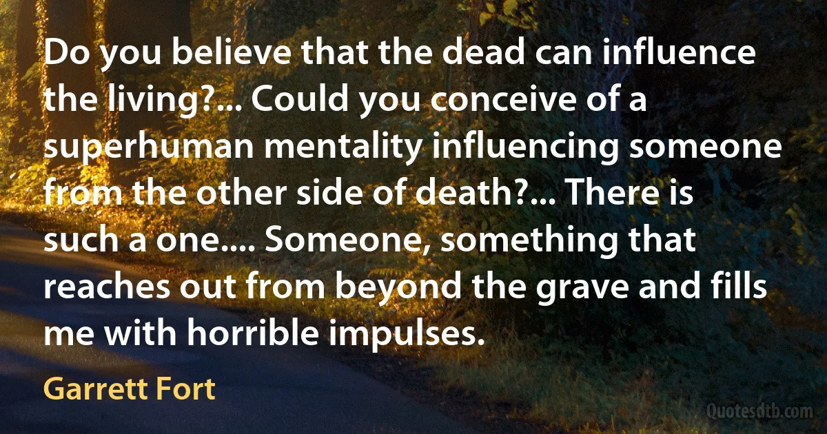 Do you believe that the dead can influence the living?... Could you conceive of a superhuman mentality influencing someone from the other side of death?... There is such a one.... Someone, something that reaches out from beyond the grave and fills me with horrible impulses. (Garrett Fort)