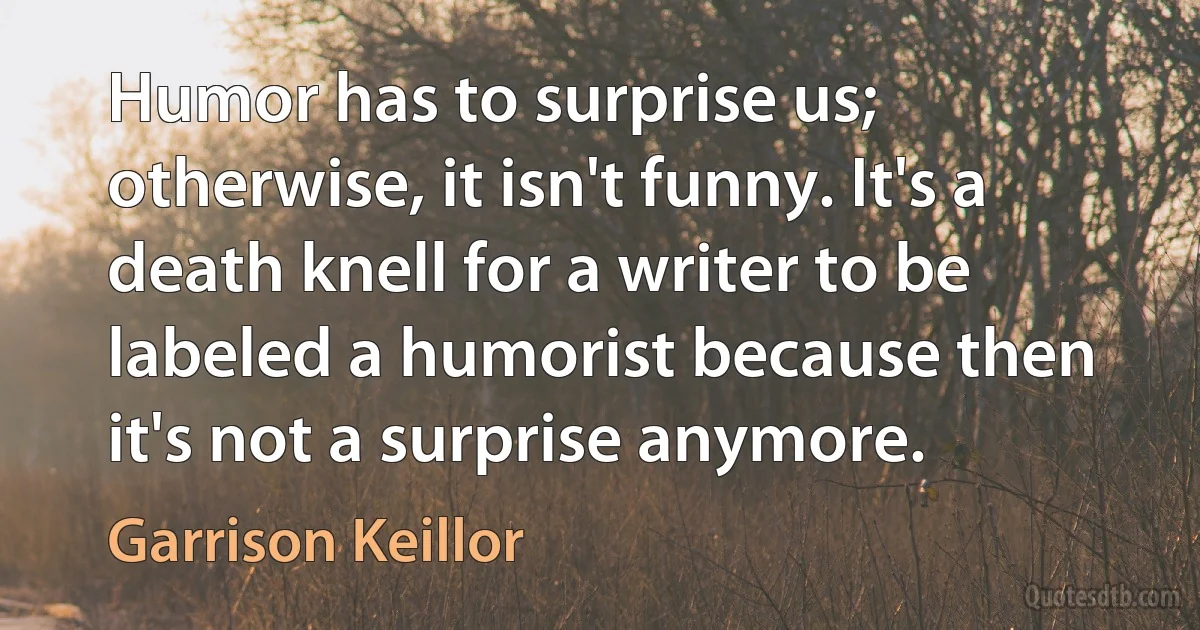 Humor has to surprise us; otherwise, it isn't funny. It's a death knell for a writer to be labeled a humorist because then it's not a surprise anymore. (Garrison Keillor)